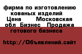 фирма по изготовлению кованых изделий. › Цена ­ 1 - Московская обл. Бизнес » Продажа готового бизнеса   